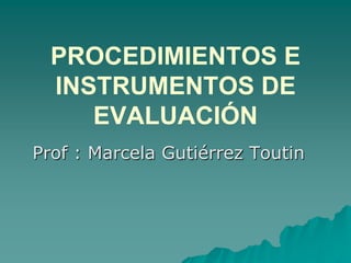 PROCEDIMIENTOS E
INSTRUMENTOS DE
EVALUACIÓN
Prof : Marcela Gutiérrez Toutin
 