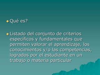 Qué es?
 Listado del conjunto de criterios
específicos y fundamentales que
permiten valorar el aprendizaje, los
conocimientos y/o las competencias,
logrados por el estudiante en un
trabajo o materia particular
 