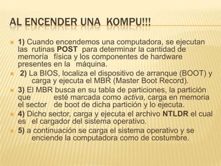 Al encender una  kompu!!!1) Cuando encendemos una computadora, se ejecutan las 	rutinas POST  para determinar la cantidad de memoría 	física y los componentes de hardware presentes en la 	máquina.2) La BIOS, localiza el dispositivo de arranque (BOOT) y 	carga y ejecuta el MBR (MasterBoot Record). 3) El MBR busca en su tabla de particiones, la partición que 	esté marcada como activa, carga en memoria el sector 	de boot de dicha partición y lo ejecuta. 4) Dicho sector, carga y ejecuta el archivo NTLDR el cual es 	el cargador del sistema operativo.5) a continuación se carga el sistema operativo y se 	enciende la computadora como de costumbre.