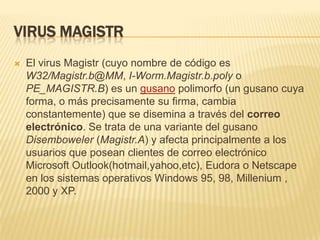 virus MagistrEl virus Magistr (cuyo nombre de código es W32/Magistr.b@MM, I-Worm.Magistr.b.poly o PE_MAGISTR.B) es un gusano polimorfo (un gusano cuya forma, o más precisamente su firma, cambia constantemente) que se disemina a través del correo electrónico. Se trata de una variante del gusano Disemboweler (Magistr.A) y afecta principalmente a los usuarios que posean clientes de correo electrónico Microsoft Outlook(hotmail,yahoo,etc), Eudora o Netscape en los sistemas operativos Windows 95, 98, Millenium , 2000 y XP.