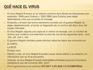 Qué hace el virusEl virus Magistr.B busca en el sistema archivos de la libreta de direcciones (con extensión .WAB para Outlook y .DBX/.MBX para Eudora) para elegir destinatarios a los que enviarles el mensaje. El asunto y el texto del correo electrónico enviado por el gusano Magistr se eligen aleatoriamente, al tomar un fragmento de un archivo del disco duro del equipo infectado. El virus Magistr adjunta una copia de sí mismo al mensaje, con un nombre de archivo que contiene una extensión (o dos) de uno de los siguientes tipos: .com, .bat, .pif, .exe o .vbs. El gusano Magistr también puede eliminar todos los datos que encuentre en: 	El CMOS 	La BIOS 	El disco duroDebido a esto, el virus Magistr.B puede causar serios daños a su sistema y la información que en él se encuentra. Además, el virus Magistr.B puede deshabilitar el firewall personal ZoneAlarm mediante el uso del comando WM_QUIT. Por lo general borra los archivos NTLDR Y LOS QUE LO ACOMPAÑAN.