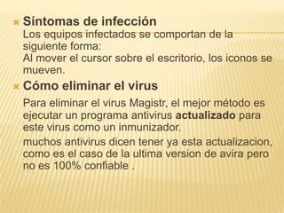 Síntomas de infecciónLos equipos infectados se comportan de la siguiente forma: Al mover el cursor sobre el escritorio, los iconos se mueven. Cómo eliminar el virusPara eliminar el virus Magistr, el mejor método es ejecutar un programa antivirus actualizado para este virus como un inmunizador.	muchos antivirus dicen tener ya esta actualizacion, como es el caso de la ultima version de avira pero no es 100% confiable .