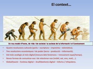El context…




      Un nou model d’home, de vida i de societat: la societat de la Informació i el Coneixement

•   Quatre revolucions culturals (parla – escriptura – impremta – telemàtica).
•   Tres revolucions econòmiques i de poder (terra – producció – informació).
•   Del món analògic al món digital (mesura dels fenòmens – trencament espai/temps).
•   Noves formes de comunicar-nos i de relacionar-nos (mòbil, xat, sms, mail,...).
•   Globalització – Escletxa digital – Analfabetisme digital – Inforics / Infopobres.
 
