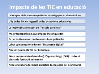 Impacte de les TIC en educació
La integració de noves competències tecnològiques en els currículums

L'ús de les TIC en la gestió de les actuacions educatives

La importància creixent de "l'escola paral·ela“

Major transparència, que implica major qualitat
Es necessiten nous coneixements i competències
Labor compensatòria davant “l’esquerda digital"
Nous instruments TIC per l’educació

Nous entorns virtuals (on-line) d’aprenentatge (EVA) i creixent
oferta de formació permanent
Necessitat d’una formació didàctica-tecnològica del professorat
 