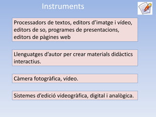 Instruments
Processadors de textos, editors d’imatge i vídeo,
editors de so, programes de presentacions,
editors de pàgines web

Llenguatges d’autor per crear materials didàctics
interactius.

Càmera fotogràfica, vídeo.

Sistemes d’edició videogràfica, digital i analògica.
 