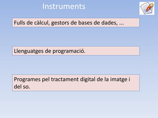 Instruments
Fulls de càlcul, gestors de bases de dades, ...



Llenguatges de programació.



Programes pel tractament digital de la imatge i
del so.
 