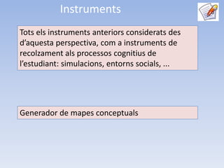 Instruments
Tots els instruments anteriors considerats des
d’aquesta perspectiva, com a instruments de
recolzament als processos cognitius de
l’estudiant: simulacions, entorns socials, ...




Generador de mapes conceptuals
 