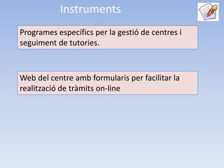Instruments
Programes específics per la gestió de centres i
seguiment de tutories.



Web del centre amb formularis per facilitar la
realització de tràmits on-line
 