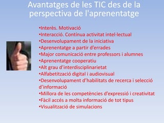 Avantatges de les TIC des de la
perspectiva de l'aprenentatge
   •Interès. Motivació
   •Interacció. Contínua activitat intel·lectual
   •Desenvolupament de la iniciativa
   •Aprenentatge a partir d’errades
   •Major comunicació entre professors i alumnes
   •Aprenentatge cooperatiu
   •Alt grau d’interdisciplinarietat
   •Alfabetització digital i audiovisual
   •Desenvolupament d’habilitats de recerca i selecció
   d’informació
   •Millora de les competències d’expressió i creativitat
   •Fàcil accés a molta informació de tot tipus
   •Visualització de simulacions
 