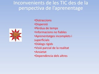 Inconvenients de les TIC des de la
  perspectiva de l’aprenentage

         •Distraccions
         •Dispersió
         •Pèrdua de temps
         •Informacions no fiables
         •Aprenentatges incomplets i
         superficials
         •Diàlegs rígids
         •Visió parcial de la realitat
         •Ansietat
         •Dependència dels altres
 