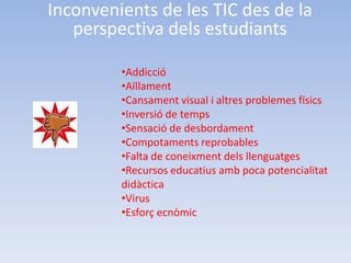 Inconvenients de les TIC des de la
   perspectiva dels estudiants

         •Addicció
         •Aïllament
         •Cansament visual i altres problemes físics
         •Inversió de temps
         •Sensació de desbordament
         •Compotaments reprobables
         •Falta de coneixment dels llenguatges
         •Recursos educatius amb poca potencialitat
         didàctica
         •Virus
         •Esforç ecnòmic
 