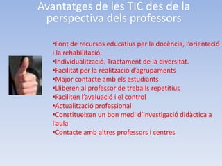 Avantatges de les TIC des de la
 perspectiva dels professors
   •Font de recursos educatius per la docència, l’orientació
   i la rehabilitació.
   •Individualització. Tractament de la diversitat.
   •Facilitat per la realització d’agrupaments
   •Major contacte amb els estudiants
   •Lliberen al professor de treballs repetitius
   •Faciliten l’avaluació i el control
   •Actualització professional
   •Constitueixen un bon medi d’investigació didàctica a
   l’aula
   •Contacte amb altres professors i centres
 
