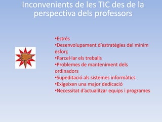 Inconvenients de les TIC des de la
   perspectiva dels professors

         •Estrés
         •Desenvolupament d’estratègies del mínim
         esforç
         •Parcel·lar els treballs
         •Problemes de manteniment dels
         ordinadors
         •Supeditació als sistemes informàtics
         •Exigeixen una major dedicació
         •Necessitat d’actualitzar equips i programes
 
