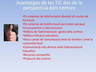 Avantatges de les TIC des de la
   perspectiva dels centres
   •Els sistemes de teleformació abarata els costos de
   formació
   •Els sistemes de teleformació permeten apropar
   l’ensenyament a més persones
   •Millora de l’administració i gestió dels centres
   •Millora l’eficàcia educativa
   •Nous canals de comunicació amb les famílies i amb la
   comunitat local
   •Comunicació més directa amb l’Administració
   Educativa
   •Recursos compartits
   •Projecció del centres
 