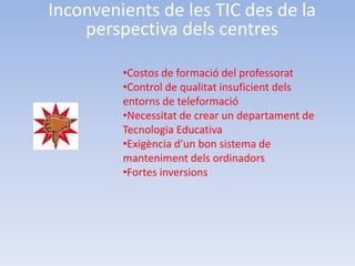 Inconvenients de les TIC des de la
    perspectiva dels centres

         •Costos de formació del professorat
         •Control de qualitat insuficient dels
         entorns de teleformació
         •Necessitat de crear un departament de
         Tecnologia Educativa
         •Exigència d’un bon sistema de
         manteniment dels ordinadors
         •Fortes inversions
 