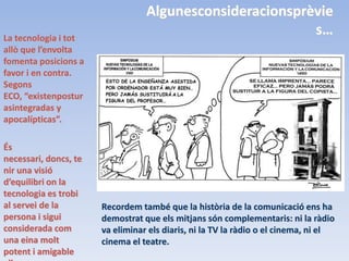 Algunesconsideracionsprèvie
La tecnologia i tot
                                                          s…
allò que l’envolta
fomenta posicions a
favor i en contra.
Segons
ECO, “existenpostur
asintegradas y
apocalípticas”.

És
necessari, doncs, te
nir una visió
d’equilibri on la
tecnologia es trobi
al servei de la        Recordem també que la història de la comunicació ens ha
persona i sigui        demostrat que els mitjans són complementaris: ni la ràdio
considerada com        va eliminar els diaris, ni la TV la ràdio o el cinema, ni el
una eina molt          cinema el teatre.
potent i amigable
 