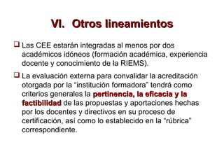 VI.VI. Otros lineamientosOtros lineamientos
 Las CEE estarán integradas al menos por dos
académicos idóneos (formación académica, experiencia
docente y conocimiento de la RIEMS).
 La evaluación externa para convalidar la acreditación
otorgada por la “institución formadora” tendrá como
criterios generales la pertinencia, la eficacia y lapertinencia, la eficacia y la
factibilidadfactibilidad de las propuestas y aportaciones hechas
por los docentes y directivos en su proceso de
certificación, así como lo establecido en la “rúbrica”
correspondiente.
 