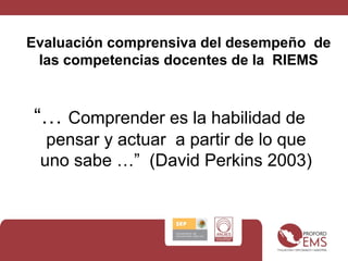 Evaluación comprensiva del desempeño de
las competencias docentes de la RIEMS
“… Comprender es la habilidad de
pensar y actuar a partir de lo que
uno sabe …” (David Perkins 2003)
 