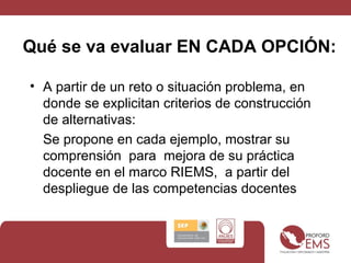 Qué se va evaluar EN CADA OPCIÓN:
• A partir de un reto o situación problema, en
donde se explicitan criterios de construcción
de alternativas:
Se propone en cada ejemplo, mostrar su
comprensión para mejora de su práctica
docente en el marco RIEMS, a partir del
despliegue de las competencias docentes
 