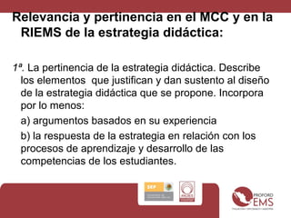 Relevancia y pertinencia en el MCC y en la
RIEMS de la estrategia didáctica:
1ª. La pertinencia de la estrategia didáctica. Describe
los elementos que justifican y dan sustento al diseño
de la estrategia didáctica que se propone. Incorpora
por lo menos:
a) argumentos basados en su experiencia
b) la respuesta de la estrategia en relación con los
procesos de aprendizaje y desarrollo de las
competencias de los estudiantes.
 
