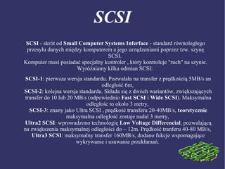 SCSI
SCSI - skrót od Small Computer Systems Inferface - standard równoległego
przesyłu danych między komputerem a jego urządzeniami poprzez tzw. szynę
SCSI.
Komputer musi posiadać specjalny kontroler , który kontroluje "ruch" na szynie.
Wyróżniamy kilka odmian SCSI:
SCSI-1: pierwsza wersja standardu. Pozwalała na transfer z prędkością 5MB/s an
odległość 6m,
SCSI-2: kolejna wersja standardu. Składa się z dwóch wariantów, zwiększających
transfer do 10 lub 20 MB/s (odpowiednio Fast SCSI i Wide SCSI). Maksymalna
odległośc to około 3 metry,
SCSI-3: znany jako Ultra SCSI , prędkość transferu 20-40MB/s, teoretycznie
maksymalna odległość zostaje nadal 3 metry,
Ultra2 SCSI: wprowadzono technologię Low Voltage Differencial, pozwalającą
na zwiększenia maksymalnej odległości do ~ 12m. Prędkość tranferu 40-80 MB/s,
Ultra3 SCSI: maksymalny transfer 160MB/s, dodano fukcje wspomagające
wykrywanie i usuwanie przekłamań.
 