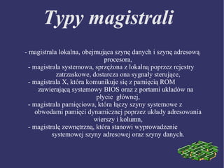 Typy magistrali
- magistrala lokalna, obejmująca szynę danych i szynę adresową
procesora,
- magistrala systemowa, sprzężona z lokalną poprzez rejestry
zatrzaskowe, dostarcza ona sygnały sterujące,
- magistrala X, która komunikuje się z pamięcią ROM
zawierającą systemowy BIOS oraz z portami układów na
płycie głównej,
- magistrala pamięciowa, która łączy szyny systemowe z
obwodami pamięci dynamicznej poprzez układy adresowania
wierszy i kolumn,
- magistralę zewnętrzną, która stanowi wyprowadzenie
systemowej szyny adresowej oraz szyny danych.
 