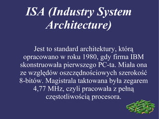 ISA (Industry System
Architecture)
Jest to standard architektury, którą
opracowano w roku 1980, gdy firma IBM
skonstruowała pierwszego PC-ta. Miała ona
ze względów oszczędnościowych szerokość
8-bitów. Magistrala taktowana była zegarem
4,77 MHz, czyli pracowała z pełną
częstotliwością procesora.
 