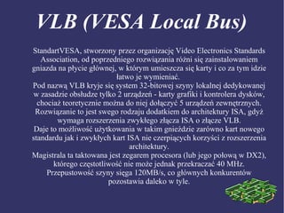 VLB (VESA Local Bus)
StandartVESA, stworzony przez organizację Video Electronics Standards
Association, od poprzedniego rozwiązania różni się zainstalowaniem
gniazda na płycie głównej, w którym umieszcza się karty i co za tym idzie
łatwo je wymieniać.
Pod nazwą VLB kryje się system 32-bitowej szyny lokalnej dedykowanej
w zasadzie obsłudze tylko 2 urządzeń - karty grafiki i kontrolera dysków,
chociaż teoretycznie można do niej dołączyć 5 urządzeń zewnętrznych.
Rozwiązanie to jest swego rodzaju dodatkiem do architektury ISA, gdyż
wymaga rozszerzenia zwykłego złącza ISA o złącze VLB.
Daje to możliwość użytkowania w takim gnieździe zarówno kart nowego
standardu jak i zwykłych kart ISA nie czerpiących korzyści z rozszerzenia
architektury.
Magistrala ta taktowana jest zegarem procesora (lub jego połową w DX2),
którego częstotliwość nie może jednak przekraczać 40 MHz.
Przepustowość szyny sięga 120MB/s, co głównych konkurentów
pozostawia daleko w tyle.
 