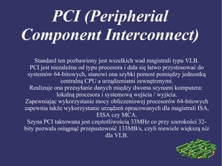 PCI (Peripherial
Component Interconnect)
Standard ten pozbawiony jest wszelkich wad magistrali typu VLB.
PCI jest niezależna od typu procesora i dała się łatwo przystosować do
systemów 64-bitowych, stanowi ona szybki pomost pomiędzy jednostką
centralną CPU a urządzeniami zewnętrznymi.
Realizuje ona przesyłanie danych między dwoma szynami komputera:
lokalną procesora i systemową wejścia / wyjścia.
Zapewniając wykorzystanie mocy obliczeniowej procesorów 64-bitowych
zapewnia także wykorzystanie urządzeń opracowanych dla magistrali ISA,
EISA czy MCA.
Szyna PCI taktowana jest częstotliwością 33MHz co przy szerokości 32-
bity pozwala osiągnąć przepustowość 133MB/s, czyli niewiele większą niż
dla VLB.
 