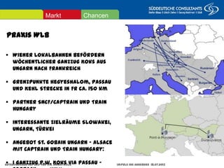Praxis WLB
ChancenMarkt
Güterverkehr auf und für die Magistrale Impuls IHK Augsburg 18.07.2013 Seite 23
 Wiener Lokalbahnen befördern wöchentlicher
Ganzzug Koks aus Ungarn nach Frankreich
 Grenzpunkte Hegyeshalom, Passau und Kehl
Strecke in FR ca. 150 km
 Partner SNCF/Captrain und Train Hungary
 Interessante Zielräume Slowakei, Ungarn, Türkei
 Angebot St. Gobain Ungarn - Alsace mit Captrain
und Train Hungary:
 1 Ganzzug p.w. Koks via Passau - Forbach
 
