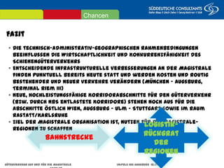 Fazit
Güterverkehr auf und für die Magistrale Impuls IHK Augsburg 18.07.2013 Seite 28
 Die technisch-administrativ-geographischen Rahmenbedingungen beeinflussen die
Wirtschaftlichkeit und Konkurrenzfähigkeit des Schienengüterverkehrs
 Entscheidende infrastrukturelle Verbesserungen an der Magistrale finden punktuell bereits heute
statt und werden Kosten und Routig bestehender und neuer Verkehre verändern (München –
Augsburg, Terminal Riem III)
 Neue, hochleistungsfähige Korridorabschnitte für den Güterverkehr (bzw. durch NBS entlastete
Korridore) stehen noch aus für die Abschnitte östlich Wien, Augsburg – Ulm – Stuttgart sowie im
Raum Rastatt/Karlsruhe
 Ziel der Magistrale Organisation ist, Nutzen für die Magistrale-Regionen zu schaffen
Bahnstrecke
Logistik-
Rückgrat der
Regionen
Chancen
 