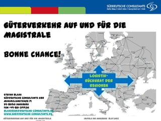 Güterverkehr auf und für die Magistrale Impuls IHK Augsburg 18.07.2013 Seite 30
Güterverkehr auf und für die Magistrale
Bonne Chance!
Logistik-Rückgrat
der Regionen
Stefan Blaas
Süddeutsche Consultants GbR
Maximilianstraße 19
DE-86150 Augsburg
FON +49-821-3199316
Blaas@sueddeutsche-consultants.de
www.sueddeutsche-consultants.de
 
