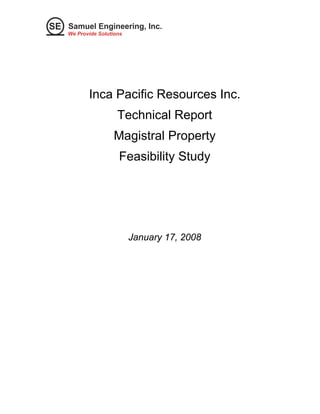 SE Samuel Engineering, Inc. 
We Provide Solutions 
Inca Pacific Resources Inc. 
Technical Report 
Magistral Property 
Feasibility Study 
January 17, 2008 
 