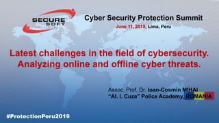 Latest challenges in the field of cybersecurity.
Analyzing online and offline cyber threats.
Assoc. Prof. Dr. Ioan-Cosmin MIHAI
“Al. I. Cuza” Police Academy, ROMANIA
Cyber Security Protection Summit
June 11, 2019, Lima, Peru
#ProtectionPeru2019
 