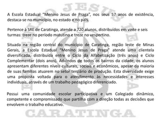 A Escola Estadual “Menino Jesus de Praga”, nos seus 57 anos de existência,
destaca-se no município, no estado e no país.

Pertence à SRE de Caratinga, atende a 720 alunos, distribuídos em vinte e seis
turmas: treze no período matutino e treze no vespertino.

Situada na região central do município de Caratinga, região leste de Minas
Gerais, a Escola Estadual “Menino Jesus de Praga” atende uma clientela
diversificada, distribuída entre o Ciclo da Alfabetização (três anos) e Ciclo
Complementar (dois anos). Advindos de todos os bairros da cidade, os alunos
apresentam diferentes níveis culturais, sociais e econômicos, apesar da maioria
de suas famílias atuarem no setor terciário de produção. Esta diversidade exige
uma proposta voltada para o atendimento às necessidades e interesses
individuais, através de um trabalho pedagógico diferenciado.

Possui uma comunidade escolar participativa e um Colegiado dinâmico,
competente e compromissado que partilha com a direção todas as decisões que
envolvem o trabalho educativo.
 