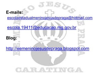 E-mails:
escolaestadualmeninojesusdepraga@hotmail.com

escola.19411@educacao.mg.gov.br

Blog:

http://eemeninojesusdepraga.blogspot.com
 