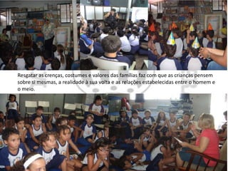 Resgatar as crenças, costumes e valores das famílias faz com que as crianças pensem
sobre si mesmas, a realidade à sua volta e as relações estabelecidas entre o homem e
o meio.
 