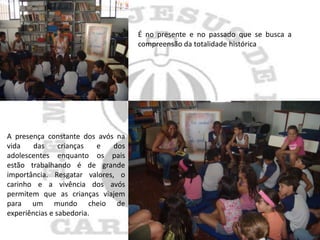 É no presente e no passado que se busca a
                                    compreensão da totalidade histórica




A presença constante dos avós na
vida    das     crianças  e   dos
adolescentes enquanto os pais
estão trabalhando é de grande
importância. Resgatar valores, o
carinho e a vivência dos avós
permitem que as crianças viajem
para um mundo cheio de
experiências e sabedoria.
 