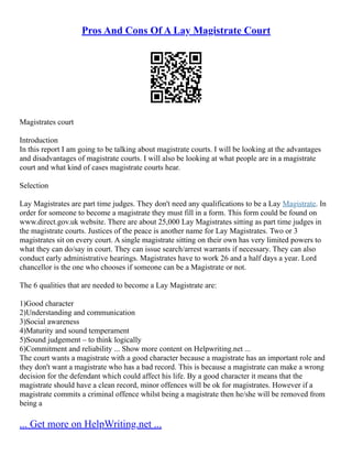 Pros And Cons Of A Lay Magistrate Court
Magistrates court
Introduction
In this report I am going to be talking about magistrate courts. I will be looking at the advantages
and disadvantages of magistrate courts. I will also be looking at what people are in a magistrate
court and what kind of cases magistrate courts hear.
Selection
Lay Magistrates are part time judges. They don't need any qualifications to be a Lay Magistrate. In
order for someone to become a magistrate they must fill in a form. This form could be found on
www.direct.gov.uk website. There are about 25,000 Lay Magistrates sitting as part time judges in
the magistrate courts. Justices of the peace is another name for Lay Magistrates. Two or 3
magistrates sit on every court. A single magistrate sitting on their own has very limited powers to
what they can do/say in court. They can issue search/arrest warrants if necessary. They can also
conduct early administrative hearings. Magistrates have to work 26 and a half days a year. Lord
chancellor is the one who chooses if someone can be a Magistrate or not.
The 6 qualities that are needed to become a Lay Magistrate are:
1)Good character
2)Understanding and communication
3)Social awareness
4)Maturity and sound temperament
5)Sound judgement – to think logically
6)Commitment and reliability ... Show more content on Helpwriting.net ...
The court wants a magistrate with a good character because a magistrate has an important role and
they don't want a magistrate who has a bad record. This is because a magistrate can make a wrong
decision for the defendant which could affect his life. By a good character it means that the
magistrate should have a clean record, minor offences will be ok for magistrates. However if a
magistrate commits a criminal offence whilst being a magistrate then he/she will be removed from
being a
... Get more on HelpWriting.net ...
 