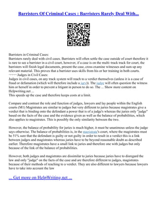 Barristers Of Criminal Cases : Barristers Rarely Deal With...
Barristers in Criminal Cases:
Barristers rarely deal with civil cases. Barristers will often settle the case outside of court therefore it
is rare to see a barrister in a civil court, however, if a case is on the multi–track track for court, the
barristers will finish legal documents, present the case, cross examine witnesses and sum up any
relevant material. This proves that a barrister uses skills from his or her training in both courts.
¬¬¬¬ Judges in Civil Cases:
Judges in civil cases, on any track system will reach to a verdict themselves (unless it is a case of
fraud or defamation (which will therefore include a jury)). The judge will often question the witness
him or herself in order to prevent a litigant in person to do so. The ... Show more content on
Helpwriting.net ...
This speeds up the case and therefore keeps costs at a limit.
Compare and contrast the role and function of judges, lawyers and lay people within the English
courts (M1) Magistrates are similar to judges but very different to juries because magistrates give a
verdict that is binding onto the defendant a power that is of a judge's whereas the juries only "judge"
based on the facts of the case and the evidence given as well as the balance of probabilities, which
also applies to magistrates. This is possibly the only similarity between the two.
However, the balance of probability for juries is much higher, it must be unanimous unless the judge
says otherwise. The balance of probabilities is, in the magistrate's court, where the magistrates must
be 51% sure that the defendant is guilty or not guilty in order to result in a verdict this is a link
between judges and magistrates whereas juries have to be beyond reasonable doubt as described
earlier. Therefore magistrates have a small link to juries and therefore one with judges but only
because of the link of the balance of probabilities.
However, both judges and magistrates are dissimilar to juries because juries have to disregard the
law and only "judge" on the facts of the case and are therefore different to judges, magistrates
because of their methods of reaching to a verdict. They are also different to lawyers because lawyers
have to take into account the law
... Get more on HelpWriting.net ...
 