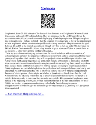 Magistrates
Magistrates Some 30 000 Justices of the Peace sit in a thousand or so Magistrates' Courts all over
the country, and nearly 300 in Bristol alone. They are appointed by the Lord Chancellor on the
recommendation of local committees consisting largely of existing magistrates. This process gives
rise to the criticism – perhaps justified – that the selection procedures tend to favour the appointment
of new magistrates whose views are compatible with existing members'. Magistrates must be aged
between 27 and 65 at the time of appointment (though very few in fact are under 40); they must be
British, Irish or Commonwealth citizens; they must be in good health (sufficient to enable them to
do the job); ... Show more content on Helpwriting.net ...
There are several reasons for trying to ensure that the bench includes a wide representation of
different groups: certainly the appearance of fairness is important, and it is understandable that many
young working–class black men feel they will not get justice from a middle–aged middle–class
white bench. But because magistrates are unpaid part–timers, appointment is necessarily limited to
those whose other commitments allow them to give up at least one working day a month to perform
their judicial duties, and the bench can never be truly typical: according to research conducted in
2000, magistrates are overwhelmingly from the professional and managerial classes, and nearly half
are retired. An individual candidate who is otherwise suitable will never be refused appointment
because of his/her gender, ethnic origin, social class or (moderate) political views, but the Lord
Chancellor and the advisory committees try to ensure a reasonable balance across the bench as a
whole. So far as gender is concerned they are quite successful – 48½ per cent of magistrates were
female at the beginning of 1999, and women outnumbered men in the new appointments for 1999–
2000 – but in other respects success is coming only slowly. Certainly magistrates are
unrepresentative in terms of age: the minimum age for appointment is 27, but only 21½ per cent of
those appointed
... Get more on HelpWriting.net ...
 