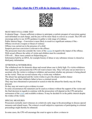 Explain what the CPS will do in domestic violence cases,...
MUST MEET FULL CODE TEST
Evidential Stage – Ensure sufficient evidence to anticipate a realistic prospect of conviction against
each defendant on each charge, and the jury will be more likely to convict as a result. The CPS will
encourage police to use ACPO guidance to gather a wide range of evidence.
Public Interest Stage – Conviction is more likely to result in a significant sentence if the:–
Offence involved a weapon or threat of violence
Offence was carried out in the presence of a child
Suspects previous conviction is relevant to the offence
The prosecutor must also consider the views of the victim in regard to the impact of the offence.
With sexual offences the safety of victim and children must be considered.
CPS will ... Show more content on Helpwriting.net ...
Information held by an IDVA, for example history of abuse or any substance misuse is classed as
third party information.
ATTRITION & WITHDRAWAL
The withdrawal rate for domestic abuse and sexual abuse case is fairly high. If a victim withdraws
their support for a prosecution the CPS will want to know why. They will carry out an interview to
ascertain why the victim is wishing to withdraw and ascertain whether any pressure is being placed
on the victim. There are several reasons why a victim may withdraw:
The abuser has apologised and the victim wishes to give the abuser another chance
They don't want their children's father to have a criminal record.
They may have threatened or pressured or scared at what the abuser/his family may do if they
proceed.
Or they may not want to give evidence in court
In some circumstances the statement can be used as evidence without the support of the victim and
the final decision in regards to continue with the prosecution will depend on the CPS and police
seriousness of the crime and available evidence. It may be decided it's in the public interest despite
the wishes of the victim.
SPECIAL MEASURES
Prosecutors normally meet witnesses at a relatively early stage in the proceedings to discuss special
measures and related issues. The witness's overall subjective experience of participating in criminal
proceedings might thereby be enhanced.
In some cases, the CPS will encourage the court to agree to allow a witness to
 