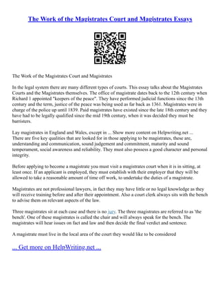 The Work of the Magistrates Court and Magistrates Essays
The Work of the Magistrates Court and Magistrates
In the legal system there are many different types of courts. This essay talks about the Magistrates
Courts and the Magistrates themselves. The office of magistrate dates back to the 12th century when
Richard 1 appointed "keepers of the peace". They have performed judicial functions since the 13th
century and the term, justice of the peace was being used as far back as 1361. Magistrates were in
charge of the police up until 1839. Paid magistrates have existed since the late 18th century and they
have had to be legally qualified since the mid 19th century, when it was decided they must be
barristers.
Lay magistrates in England and Wales, except in ... Show more content on Helpwriting.net ...
There are five key qualities that are looked for in those applying to be magistrates, these are,
understanding and communication, sound judgement and commitment, maturity and sound
temperament, social awareness and reliability. They must also possess a good character and personal
integrity.
Before applying to become a magistrate you must visit a magistrates court when it is in sitting, at
least once. If an applicant is employed, they must establish with their employer that they will be
allowed to take a reasonable amount of time off work, to undertake the duties of a magistrate.
Magistrates are not professional lawyers, in fact they may have little or no legal knowledge as they
will receive training before and after their appointment. Also a court clerk always sits with the bench
to advise them on relevant aspects of the law.
Three magistrates sit at each case and there is no jury. The three magistrates are referred to as 'the
bench'. One of these magistrates is called the chair and will always speak for the bench. The
magistrates will hear issues on fact and law and then decide the final verdict and sentence.
A magistrate must live in the local area of the court they would like to be considered
... Get more on HelpWriting.net ...
 