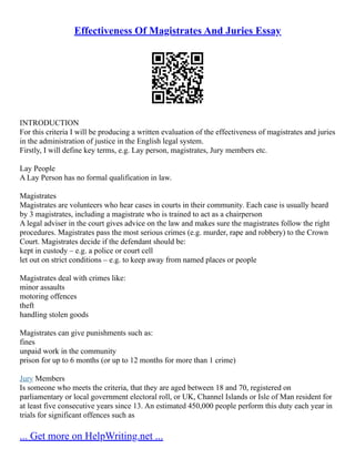 Effectiveness Of Magistrates And Juries Essay
INTRODUCTION
For this criteria I will be producing a written evaluation of the effectiveness of magistrates and juries
in the administration of justice in the English legal system.
Firstly, I will define key terms, e.g. Lay person, magistrates, Jury members etc.
Lay People
A Lay Person has no formal qualification in law.
Magistrates
Magistrates are volunteers who hear cases in courts in their community. Each case is usually heard
by 3 magistrates, including a magistrate who is trained to act as a chairperson
A legal adviser in the court gives advice on the law and makes sure the magistrates follow the right
procedures. Magistrates pass the most serious crimes (e.g. murder, rape and robbery) to the Crown
Court. Magistrates decide if the defendant should be:
kept in custody – e.g. a police or court cell
let out on strict conditions – e.g. to keep away from named places or people
Magistrates deal with crimes like:
minor assaults
motoring offences
theft
handling stolen goods
Magistrates can give punishments such as:
fines
unpaid work in the community
prison for up to 6 months (or up to 12 months for more than 1 crime)
Jury Members
Is someone who meets the criteria, that they are aged between 18 and 70, registered on
parliamentary or local government electoral roll, or UK, Channel Islands or Isle of Man resident for
at least five consecutive years since 13. An estimated 450,000 people perform this duty each year in
trials for significant offences such as
... Get more on HelpWriting.net ...
 