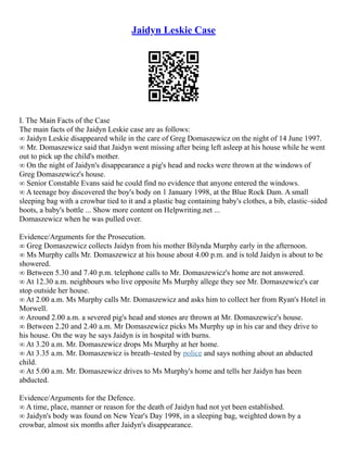 Jaidyn Leskie Case
I. The Main Facts of the Case
The main facts of the Jaidyn Leskie case are as follows:
∞ Jaidyn Leskie disappeared while in the care of Greg Domaszewicz on the night of 14 June 1997.
∞ Mr. Domaszewicz said that Jaidyn went missing after being left asleep at his house while he went
out to pick up the child's mother.
∞ On the night of Jaidyn's disappearance a pig's head and rocks were thrown at the windows of
Greg Domaszewicz's house.
∞ Senior Constable Evans said he could find no evidence that anyone entered the windows.
∞ A teenage boy discovered the boy's body on 1 January 1998, at the Blue Rock Dam. A small
sleeping bag with a crowbar tied to it and a plastic bag containing baby's clothes, a bib, elastic–sided
boots, a baby's bottle ... Show more content on Helpwriting.net ...
Domaszewicz when he was pulled over.
Evidence/Arguments for the Prosecution.
∞ Greg Domaszewicz collects Jaidyn from his mother Bilynda Murphy early in the afternoon.
∞ Ms Murphy calls Mr. Domaszewicz at his house about 4.00 p.m. and is told Jaidyn is about to be
showered.
∞ Between 5.30 and 7.40 p.m. telephone calls to Mr. Domaszewicz's home are not answered.
∞ At 12.30 a.m. neighbours who live opposite Ms Murphy allege they see Mr. Domaszewicz's car
stop outside her house.
∞ At 2.00 a.m. Ms Murphy calls Mr. Domaszewicz and asks him to collect her from Ryan's Hotel in
Morwell.
∞ Around 2.00 a.m. a severed pig's head and stones are thrown at Mr. Domaszewicz's house.
∞ Between 2.20 and 2.40 a.m. Mr Domaszewicz picks Ms Murphy up in his car and they drive to
his house. On the way he says Jaidyn is in hospital with burns.
∞ At 3.20 a.m. Mr. Domaszewicz drops Ms Murphy at her home.
∞ At 3.35 a.m. Mr. Domaszewicz is breath–tested by police and says nothing about an abducted
child.
∞ At 5.00 a.m. Mr. Domaszewicz drives to Ms Murphy's home and tells her Jaidyn has been
abducted.
Evidence/Arguments for the Defence.
∞ A time, place, manner or reason for the death of Jaidyn had not yet been established.
∞ Jaidyn's body was found on New Year's Day 1998, in a sleeping bag, weighted down by a
crowbar, almost six months after Jaidyn's disappearance.
 