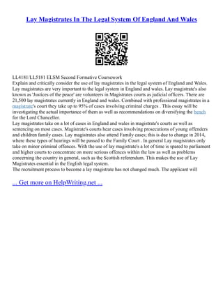 Lay Magistrates In The Legal System Of England And Wales
LL4181/LL5181 ELSM Second Formative Coursework
Explain and critically consider the use of lay magistrates in the legal system of England and Wales.
Lay magistrates are very important to the legal system in England and wales. Lay magistrate's also
known as 'Justices of the peace' are volunteers in Magistrates courts as judicial officers. There are
21,500 lay magistrates currently in England and wales. Combined with professional magistrates in a
magistrate's court they take up to 95% of cases involving criminal charges . This essay will be
investigating the actual importance of them as well as recommendations on diversifying the bench
for the Lord Chancellor.
Lay magistrates take on a lot of cases in England and wales in magistrate's courts as well as
sentencing on most cases. Magistrate's courts hear cases involving prosecutions of young offenders
and children family cases. Lay magistrates also attend Family cases; this is due to change in 2014,
where these types of hearings will be passed to the Family Court . In general Lay magistrates only
take on minor criminal offences. With the use of lay magistrate's a lot of time is spared to parliament
and higher courts to concentrate on more serious offences within the law as well as problems
concerning the country in general, such as the Scottish referendum. This makes the use of Lay
Magistrates essential in the English legal system.
The recruitment process to become a lay magistrate has not changed much. The applicant will
... Get more on HelpWriting.net ...
 