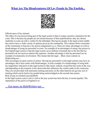 What Are The Disadvantages Of Lay People In The English...
Effectiveness of lay element
The effect of a lay person being part of the legal system is that it creates a positive reputation for the
court. This is because lay people are not chosen because of their qualifications; they are chosen
randomly to come up with a verdict for the defendant. Having lay people in the legal system enable
the court to have a wider variety of opinion given by the community. This scheme allows associates
of the community to become a lay person (magistrates/jury). There are many advantages as well as
disadvantages of using lay personnel in court. An example of an advantages of using a lay person in
the English legal system is that the legal system saves millions of pounds due to the fact that lay
personnel's do not receives salaries but expenses. Another advantage is that lay personnel are an
example of community involvement. This means that the legal ... Show more content on
Helpwriting.net ...
This encourages an open system of justice. Having lay personnel's in the legal systems may have its
advantages, but it also comes with disadvantages. A clear example of a disadvantage of using both
lay magistrates' and jurors in the legal system is that racial, cultural, sexual bias has come in the way
and depending on the research, it has shown that this influences the verdict made in the courtroom.
They are not provided with maximum training and juries on the other hand do not get any sort of
training which can be lead to lay people being acknowledged as the second class justice.
Role of jury in criminal cases/problem
In the legal system a jury's role is vital as the jury system has been the key of social equality. The
importance of the jurors in England is to
... Get more on HelpWriting.net ...
 