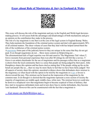 Essay about Role of Magistrates & Jury in England & Wales
This essay will discuss the role of the magistrate and jury in the English and Welsh legal decision–
making process. It will assess both the advantages and disadvantages of both mechanisms and give
an opinion on the contribution they make in the process.
The role of a lay magistrate is one that is at the core of the legal system in England &amp; Wales.
They help maintain the foundation of the criminal justice system and deal with approximately 98%
of all criminal matters. The sheer volume of cases that they deal with has helped earned them the
title of the workhorses of the criminal justice system.
A magistrate forms part of the judiciary however they are unique in the sense that they do not get
paid. Even though magistrates do not ... Show more content on Helpwriting.net ...
The aforementioned lack of legal expertise was felt and cased in 'The Magistrates Tale' where T,
Grove recounts from personal experience that even after 80 sittings he still felt like a novice. T
Grove is an ardent cheerleader for the use of magistrates and his passages reflect that as a magistrate
is drawn from the local community there is a sense that people are being judged by their peers. John
Humphreys shares this opinion and has been cited as stating that 'if the people sitting up the on the
bench are people like us.....then we may be more likely to feel that we have been fairly judged'. Not
all aspects of society share this opinion; anecdotal evidence shows that defendants show mistrust in
the magistracy as when faced with the option to be tried by the magistrate or a jury a favour is
shown toward the jury. This mistrust can be based on the impression of the magistrate by the
common man. Even though it is desired that the magistrate represent a cross section of society the
majority of magistrates are middle aged, middle class, white men. The mistrust however could also
be down to a misplaced view that magistrates begin to become sceptical of lines of defence, that
they start to recognises defendants traits and in turn show bias to similar defendants, they become
'case hardened'. However this can be counteracted with the fact that a magistrate is
... Get more on HelpWriting.net ...
 