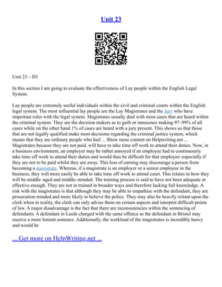 Unit 23
Unit 23 – D1
In this section I am going to evaluate the effectiveness of Lay people within the English Legal
System.
Lay people are extremely useful individuals within the civil and criminal courts within the English
legal system. The most influential lay people are the Lay Magistrates and the Jury who have
important roles with the legal system. Magistrates usually deal with most cases that are heard within
the criminal system. They are the decision makers as to guilt or innocence making 97–99% of all
cases while on the other hand 1% of cases are heard with a jury present. This shows us that those
that are not legally qualified make most decisions regarding the criminal justice system, which
means that they are ordinary people who hail ... Show more content on Helpwriting.net ...
Magistrates because they are not paid, will have to take time off work to attend their duties. Now, in
a business environment, an employer may be rather annoyed if an employee had to continuously
take time off work to attend their duties and would thus be difficult for that employee–especially if
they are not to be paid whilst they are away. This loss of earning may discourage a person from
becoming a magistrate. Whereas, if a magistrate is an employer or a senior employee in the
business, they will more easily be able to take time off work to attend court. This relates to how they
will be middle–aged and middle–minded. The training process is said to have not been adequate or
effective enough. They are not in trained in broader ways and therefore lacking full knowledge. A
risk with the magistrates is that although they may be able to empathise with the defendant, they are
prosecution minded and more likely to believe the police. They may also be heavily reliant upon the
clerk when in reality, the clerk can only advise them on certain aspects and interpret difficult points
of law. A major disadvantage is the fact that there are inconsistencies within the sentencing of
defendants. A defendant in Leeds charged with the same offence as the defendant in Bristol may
receive a more lenient sentence. Additionally, the workload of the magistrates is incredibly heavy
and would be
... Get more on HelpWriting.net ...
 