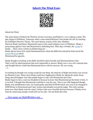 Inherit The Wind Essay
Inherit the Wind
The main theme of Inherit the Wind by Jerome Lawrence and Robert E. Lee is taking a stand. The
play begins in Hillsboro, Tennessee when a man named Bertram Cates breaks the law by teaching
the forbidden Darwin's Theory. The most famous orators of the time, Matthew
Harrison Brady and Henry Drummond came to this small religious town of Hillsboro. Brady is
prosecuting against Cates and Drummond is defending him. After days of battle, the verdict is
finally ... Show more content on Helpwriting.net ...
Brady did not know how much Drummond knew about the Bible but instead he believed all the
rumors he heard about
Drummond be agnostic.
Brady thought everything in the Bible should be taken literally and Drummond knew that.
That is why he asked questions that were impossible to answer. Brady was a very self–centered man
and thought that he would shut Drummond down with his answers. He was wrong.
– 2 –
Everything he thought was wrong except for one thing: the interests of Right and Justice was served
for Bertram Cates. Many more things could have happened to Brady for taking the stand. Some
things that did happen were that people began to side with Drummond and Cates.
Brady began to have a nervous breakdown because he knew that Drummond got the better of him. It
is too bad, I thought that Drummond would have won the case. That is not what happened though.
Brady won and Bertram Cates was found guilty and fined $100.00 which was soon to be changed to
$500.00 due to Drummond and Cates' actions and attitudes toward the judge. The trial's turning
point was when Brady took the stand. I believe that was a horrible decision because if Brady never
took the stand many people would still see his side. I do not think that what
... Get more on HelpWriting.net ...
 